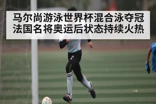 马尔尚游泳世界杯混合泳夺冠 法国名将奥运后状态持续火热